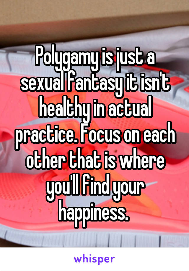 Polygamy is just a sexual fantasy it isn't healthy in actual practice. Focus on each other that is where you'll find your happiness. 