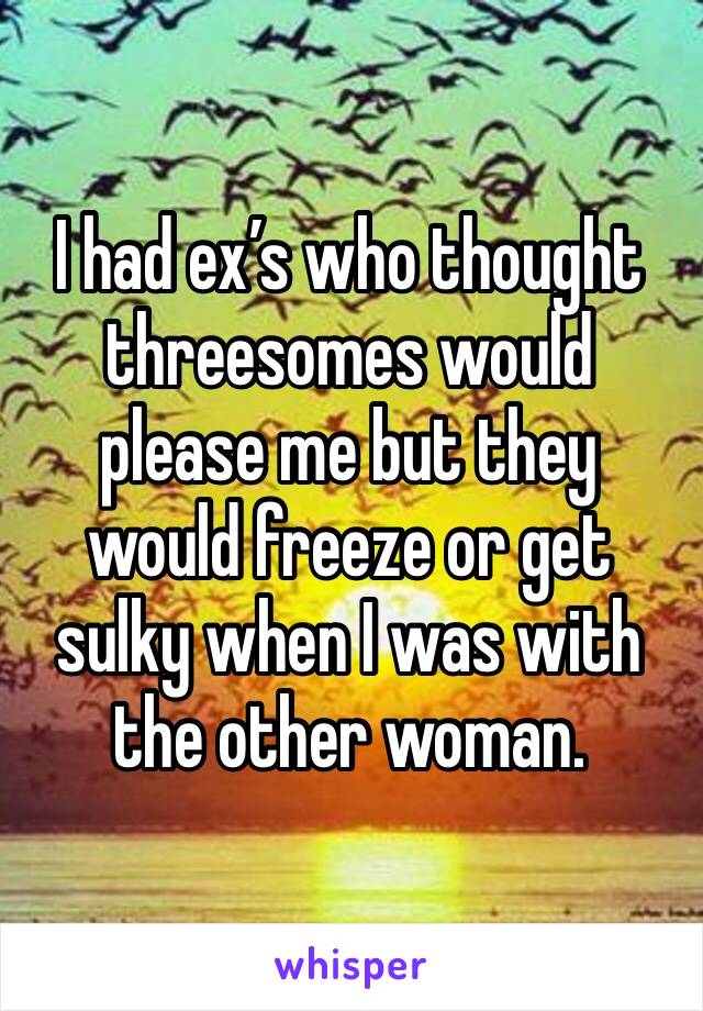 I had ex’s who thought threesomes would please me but they would freeze or get sulky when I was with the other woman. 