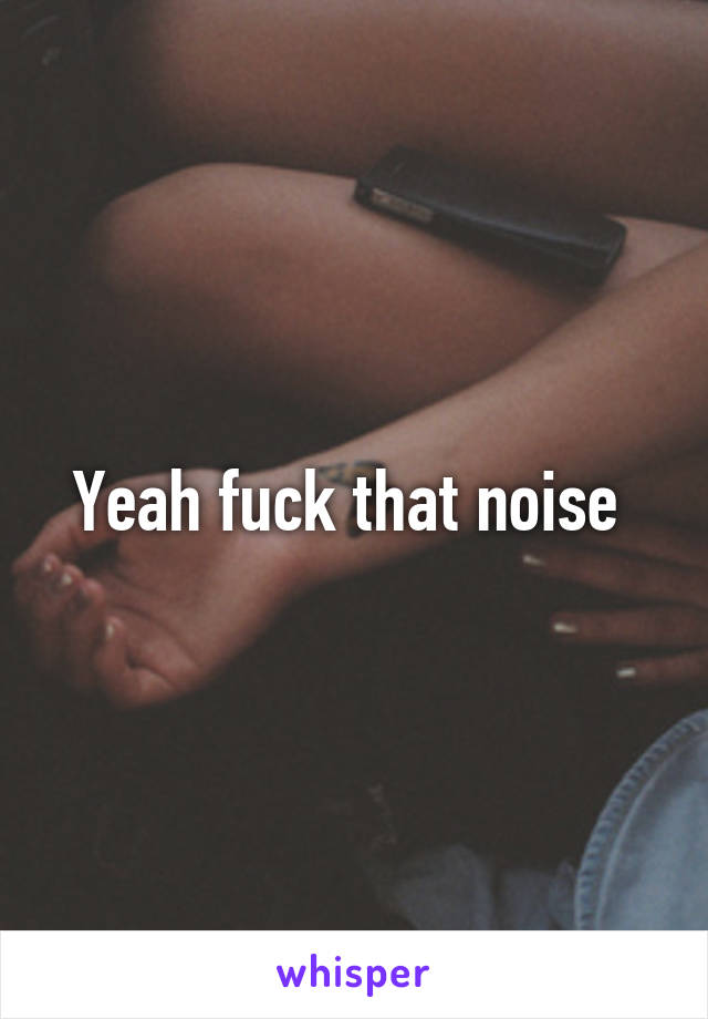 Yeah fuck that noise 