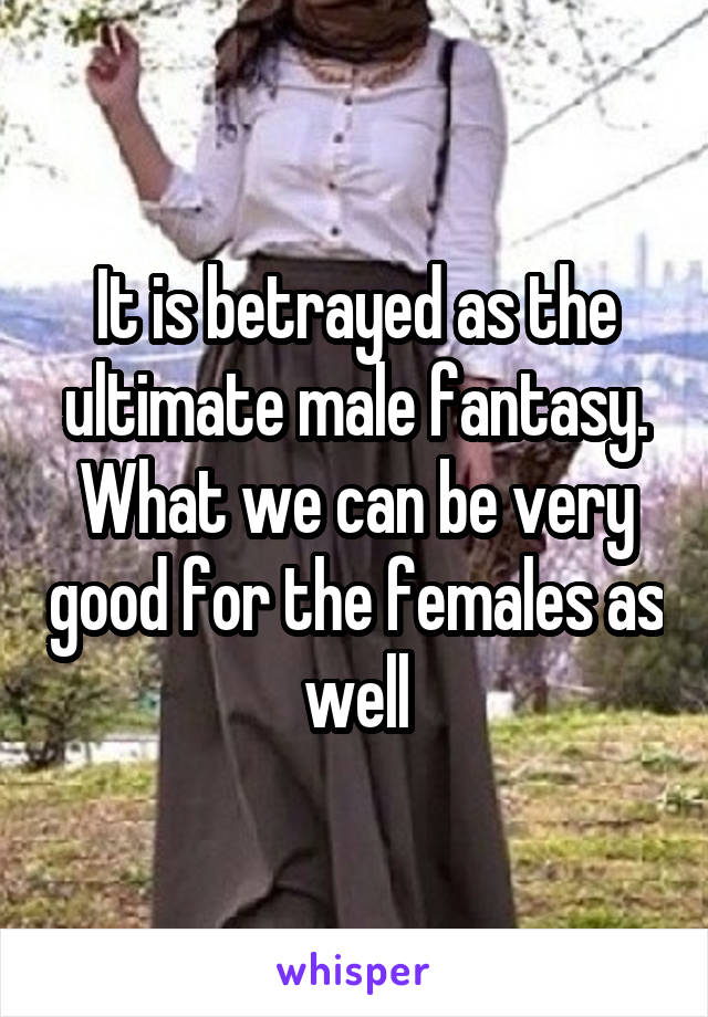 It is betrayed as the ultimate male fantasy. What we can be very good for the females as well