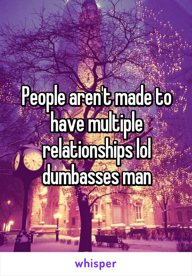 People aren't made to have multiple relationships lol
dumbasses man