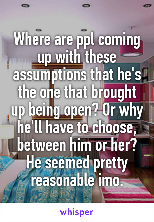 Where are ppl coming up with these assumptions that he's the one that brought up being open? Or why he'll have to choose, between him or her? He seemed pretty reasonable imo.