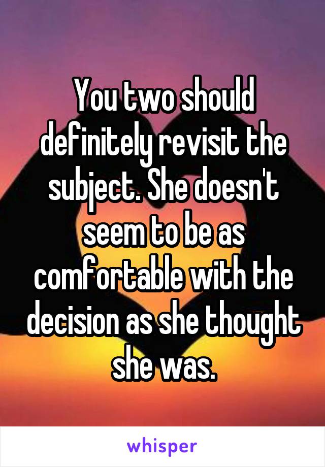 You two should definitely revisit the subject. She doesn't seem to be as comfortable with the decision as she thought she was.