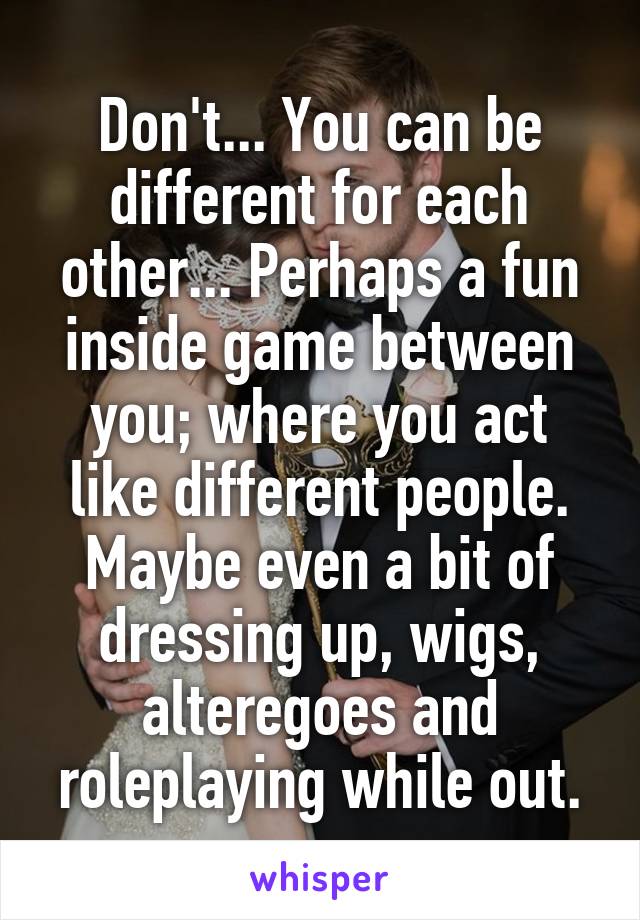 Don't... You can be different for each other... Perhaps a fun inside game between you; where you act like different people. Maybe even a bit of dressing up, wigs, alteregoes and roleplaying while out.