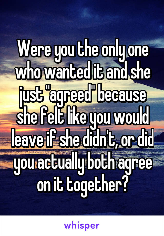 Were you the only one who wanted it and she just "agreed" because she felt like you would leave if she didn't, or did you actually both agree on it together?