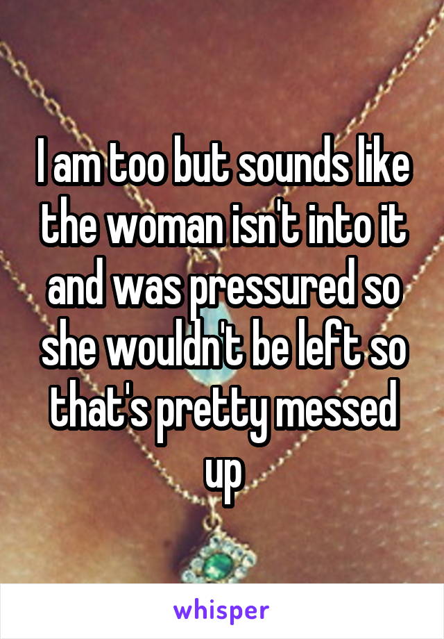 I am too but sounds like the woman isn't into it and was pressured so she wouldn't be left so that's pretty messed up