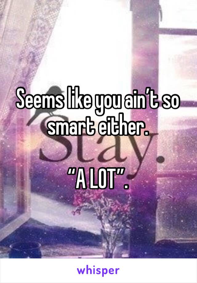 Seems like you ain’t so smart either.

“A LOT”.