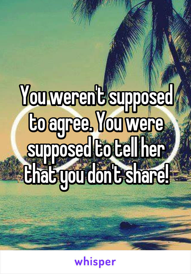 You weren't supposed to agree. You were supposed to tell her that you don't share!