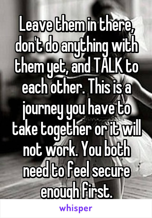 Leave them in there, don't do anything with them yet, and TALK to each other. This is a journey you have to take together or it will not work. You both need to feel secure enough first.