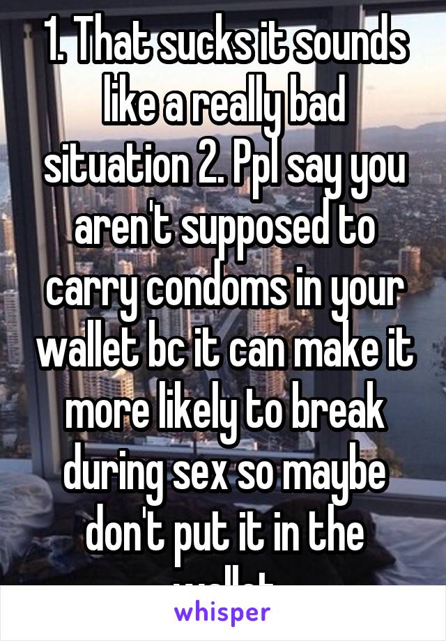 1. That sucks it sounds like a really bad situation 2. Ppl say you aren't supposed to carry condoms in your wallet bc it can make it more likely to break during sex so maybe don't put it in the wallet