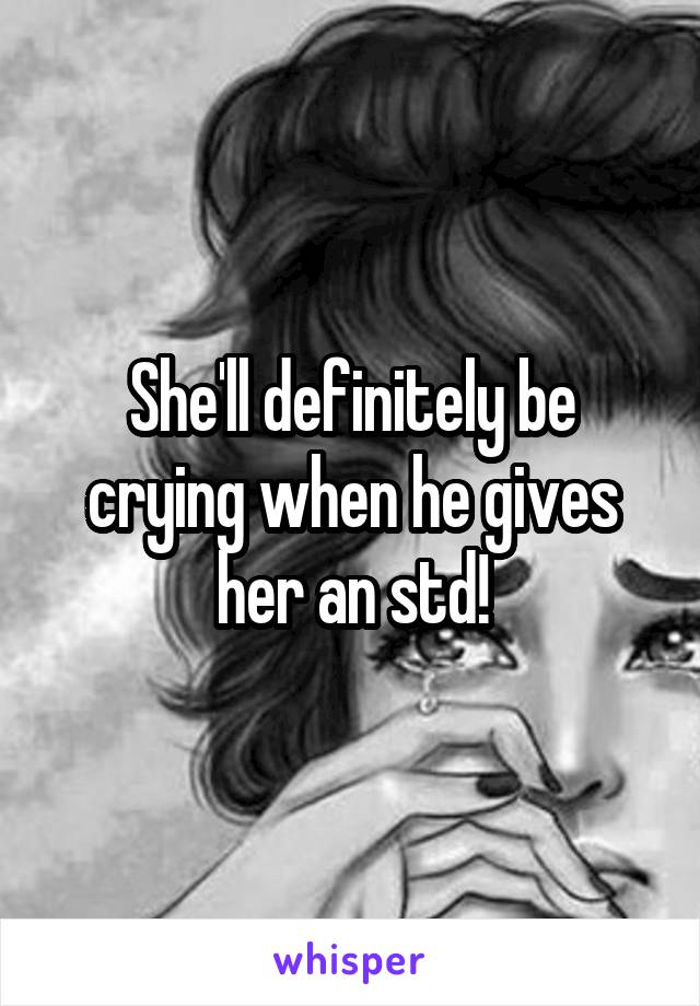 She'll definitely be crying when he gives her an std!