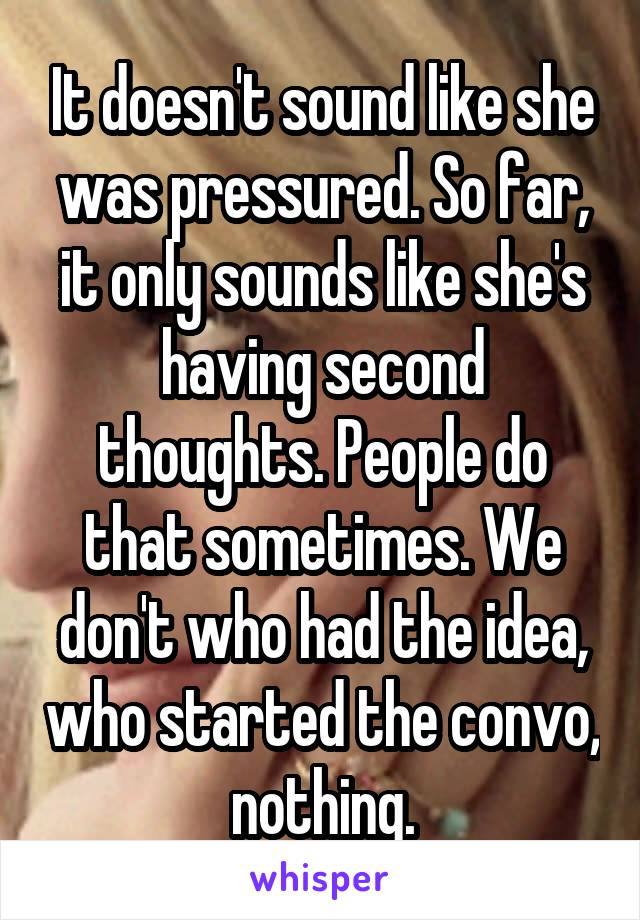 It doesn't sound like she was pressured. So far, it only sounds like she's having second thoughts. People do that sometimes. We don't who had the idea, who started the convo, nothing.