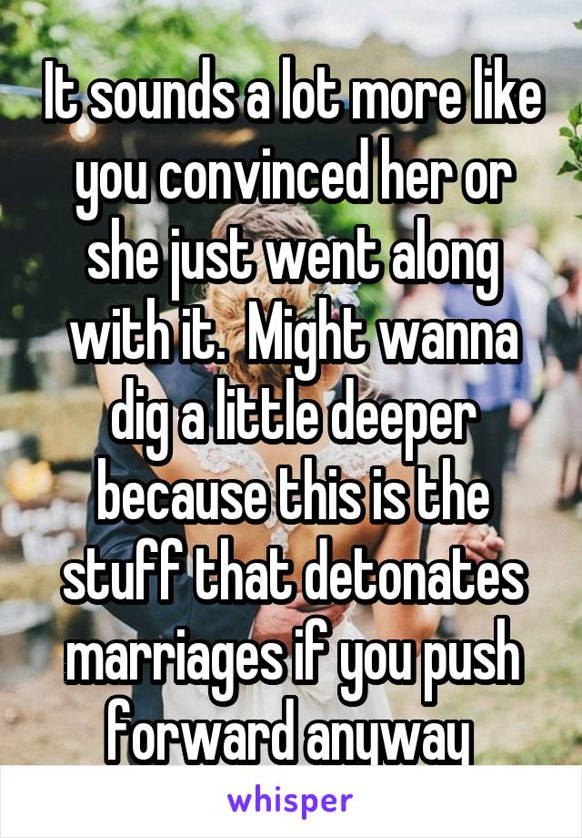 It sounds a lot more like you convinced her or she just went along with it.  Might wanna dig a little deeper because this is the stuff that detonates marriages if you push forward anyway 