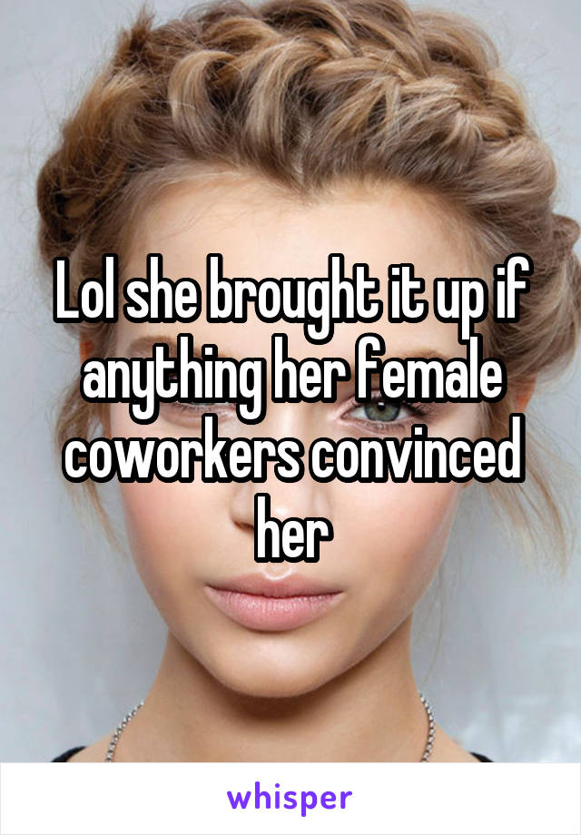 Lol she brought it up if anything her female coworkers convinced her