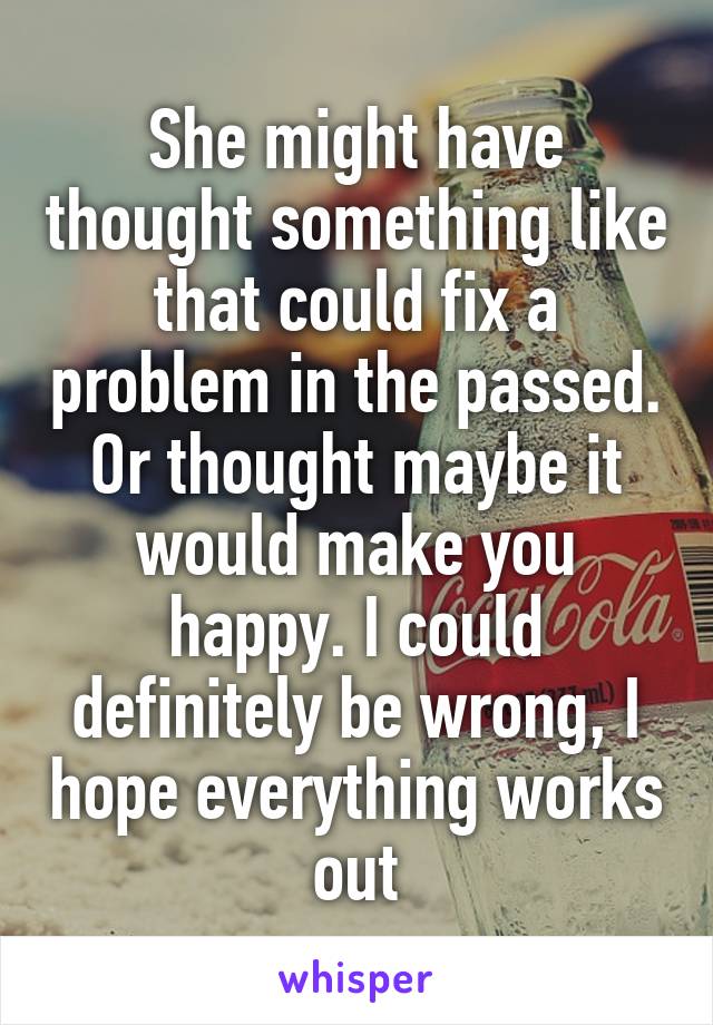 She might have thought something like that could fix a problem in the passed. Or thought maybe it would make you happy. I could definitely be wrong, I hope everything works out