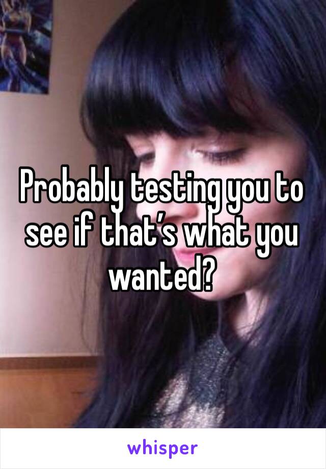 Probably testing you to see if that’s what you wanted?