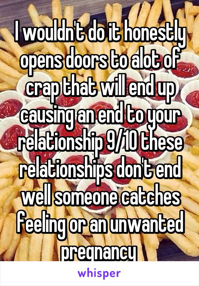 I wouldn't do it honestly opens doors to alot of crap that will end up causing an end to your relationship 9/10 these relationships don't end well someone catches feeling or an unwanted pregnancy 