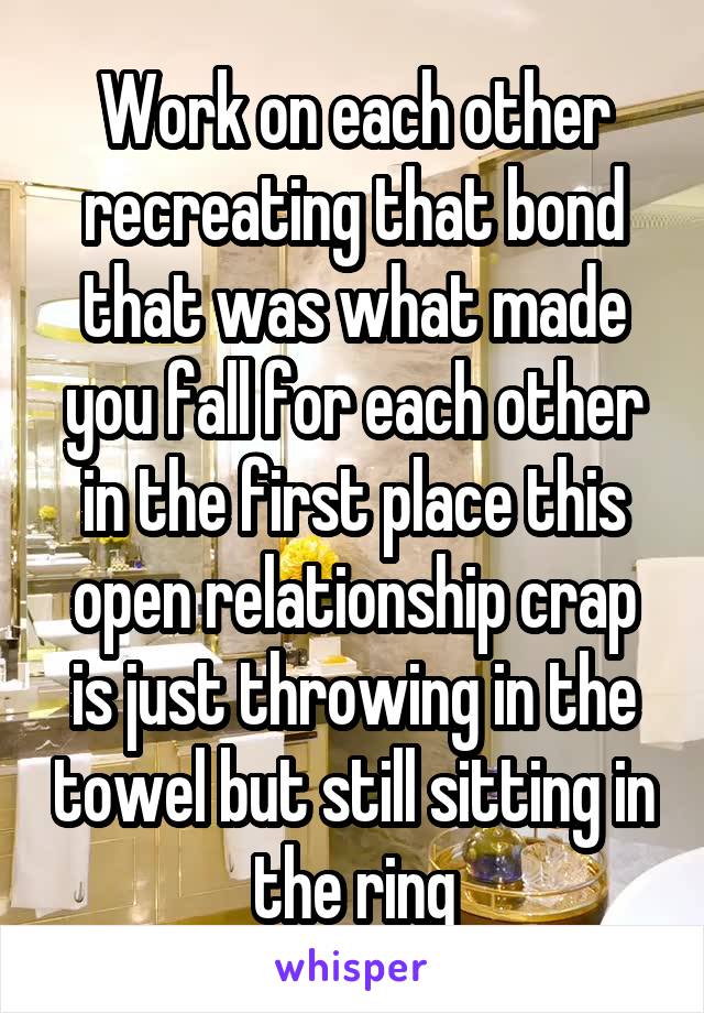 Work on each other recreating that bond that was what made you fall for each other in the first place this open relationship crap is just throwing in the towel but still sitting in the ring