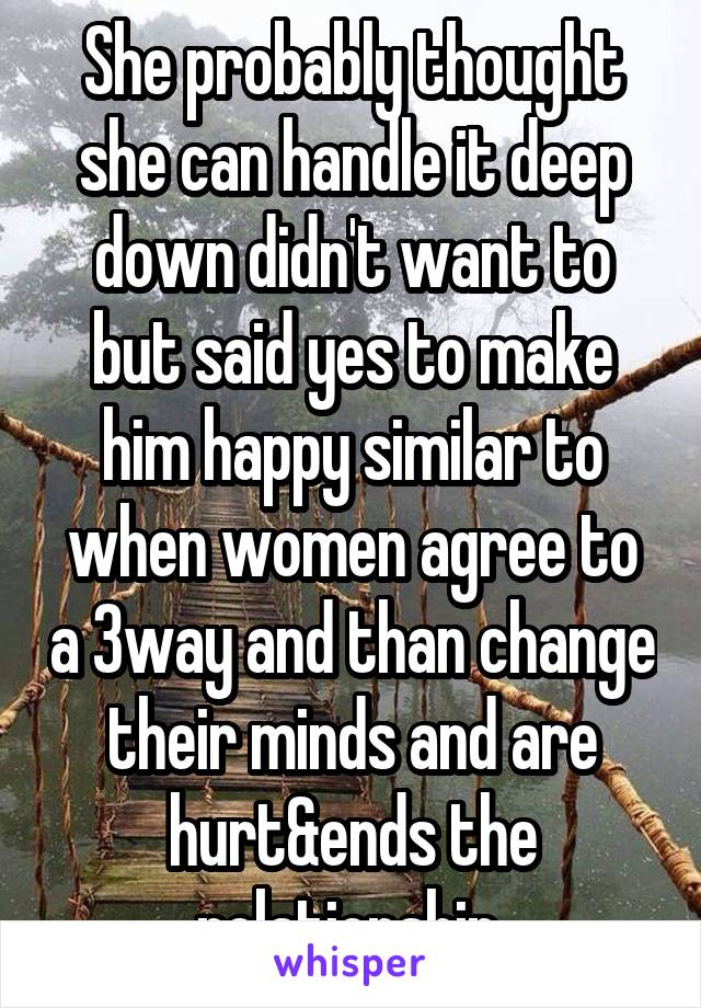 She probably thought she can handle it deep down didn't want to but said yes to make him happy similar to when women agree to a 3way and than change their minds and are hurt&ends the relationship 