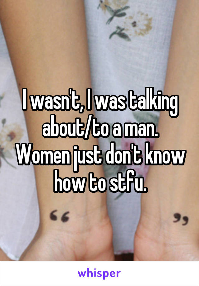 I wasn't, I was talking about/to a man. Women just don't know how to stfu.