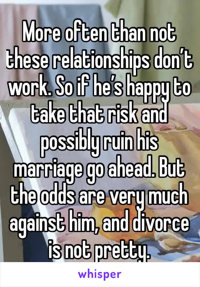 More often than not these relationships don’t work. So if he’s happy to take that risk and possibly ruin his marriage go ahead. But the odds are very much against him, and divorce is not pretty. 