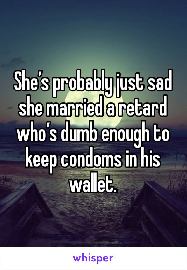 She’s probably just sad she married a retard who’s dumb enough to keep condoms in his wallet. 