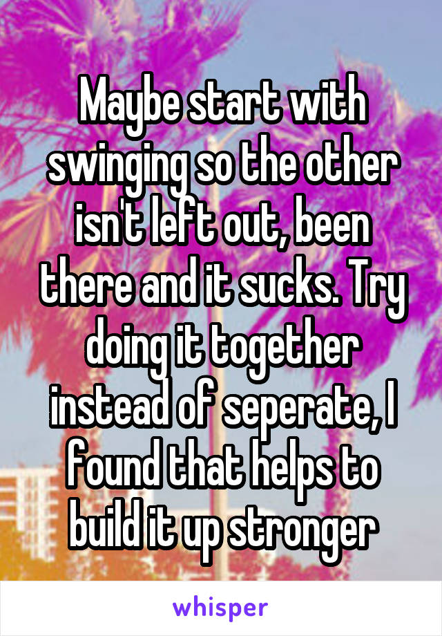 Maybe start with swinging so the other isn't left out, been there and it sucks. Try doing it together instead of seperate, I found that helps to build it up stronger