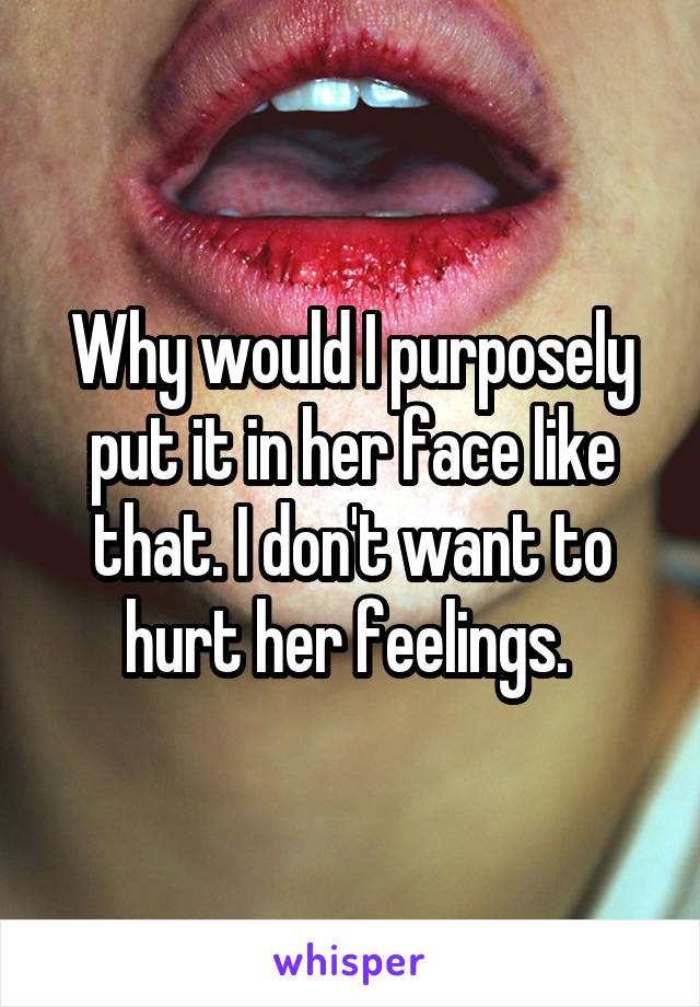 Why would I purposely put it in her face like that. I don't want to hurt her feelings. 