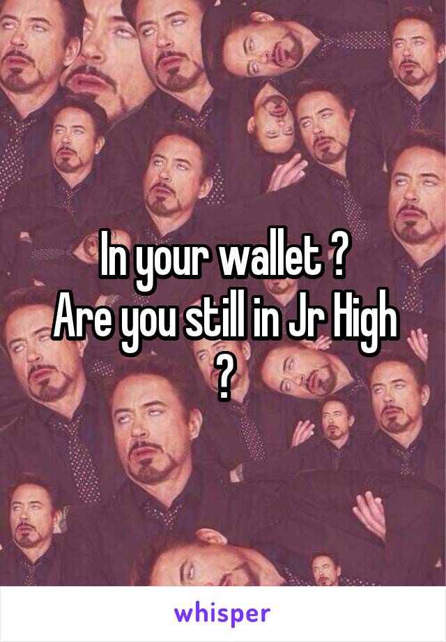 In your wallet ?
Are you still in Jr High ?