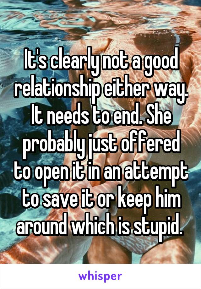 It's clearly not a good relationship either way. It needs to end. She probably just offered to open it in an attempt to save it or keep him around which is stupid. 