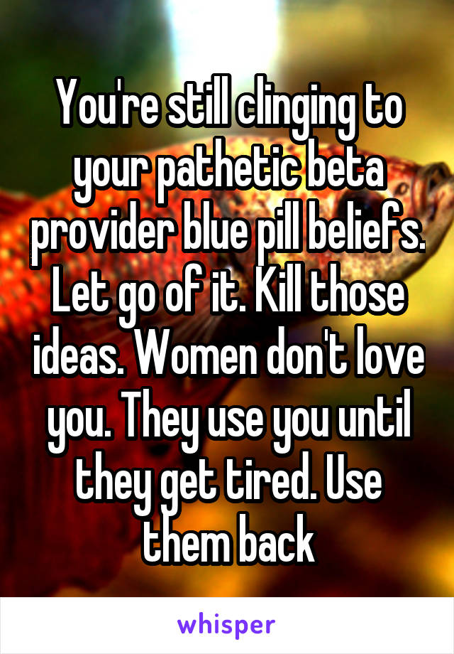 You're still clinging to your pathetic beta provider blue pill beliefs. Let go of it. Kill those ideas. Women don't love you. They use you until they get tired. Use them back