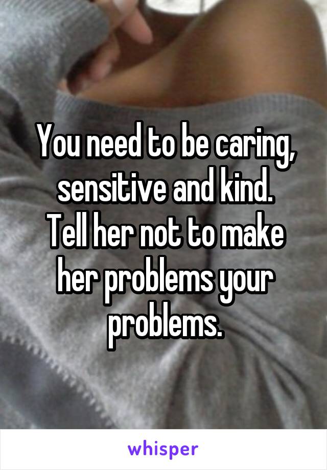 You need to be caring, sensitive and kind.
Tell her not to make her problems your problems.