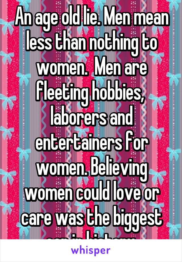 An age old lie. Men mean less than nothing to women.  Men are fleeting hobbies,  laborers and entertainers for women. Believing women could love or care was the biggest con in history 