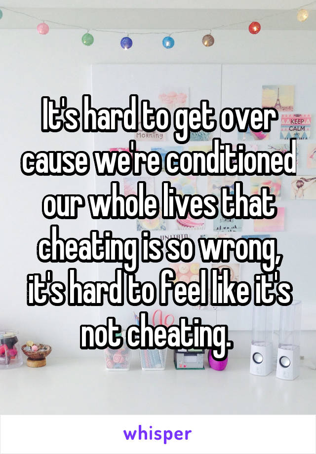 It's hard to get over cause we're conditioned our whole lives that cheating is so wrong, it's hard to feel like it's not cheating. 