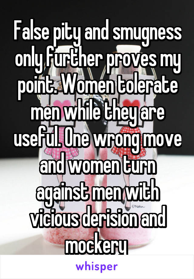 False pity and smugness only further proves my point. Women tolerate men while they are useful. One wrong move and women turn against men with vicious derision and mockery 