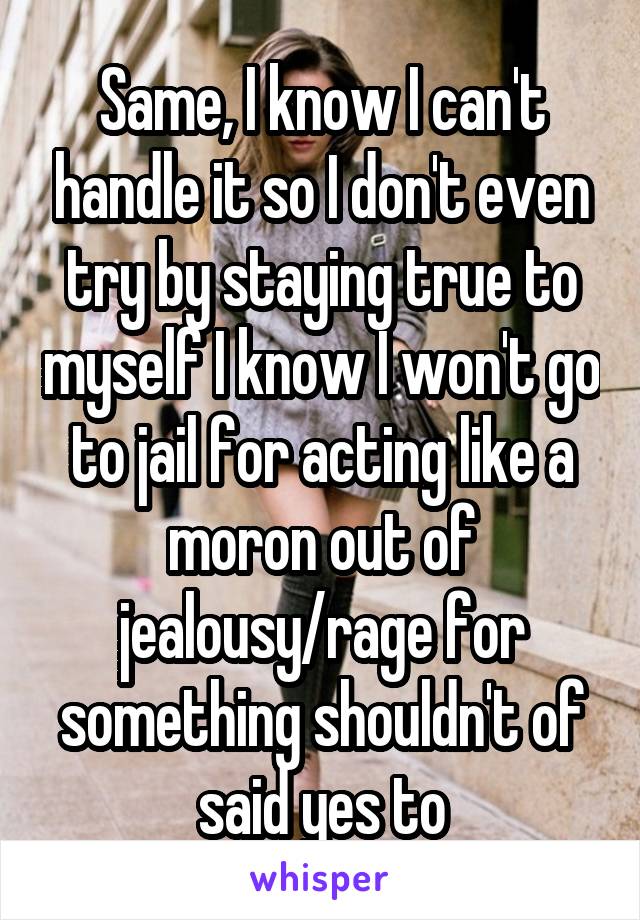 Same, I know I can't handle it so I don't even try by staying true to myself I know I won't go to jail for acting like a moron out of jealousy/rage for something shouldn't of said yes to