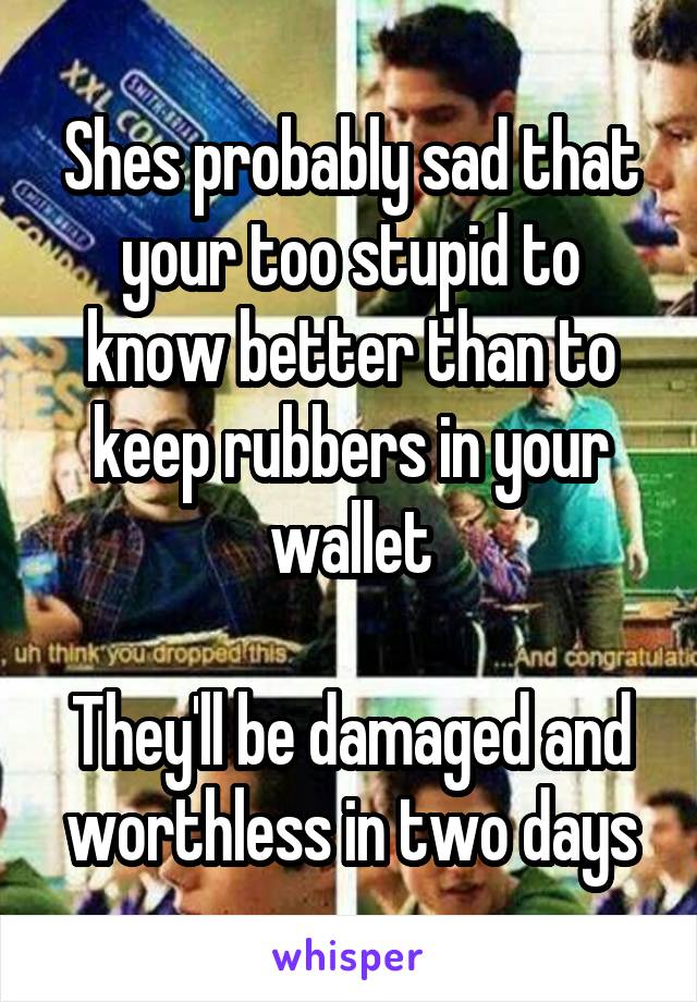 Shes probably sad that your too stupid to know better than to keep rubbers in your wallet

They'll be damaged and worthless in two days