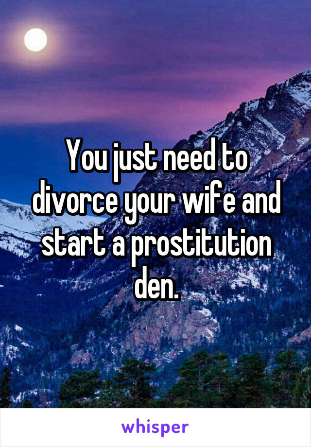 You just need to divorce your wife and start a prostitution den.