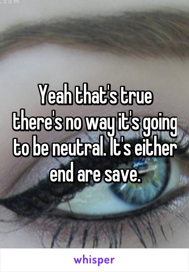 Yeah that's true there's no way it's going to be neutral. It's either end are save.