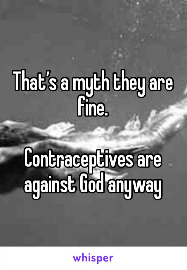 That’s a myth they are fine. 

Contraceptives are against God anyway 