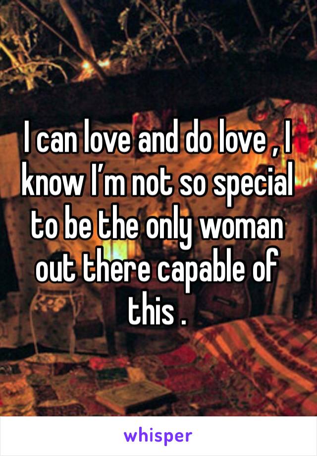 I can love and do love , I know I’m not so special to be the only woman out there capable of this . 