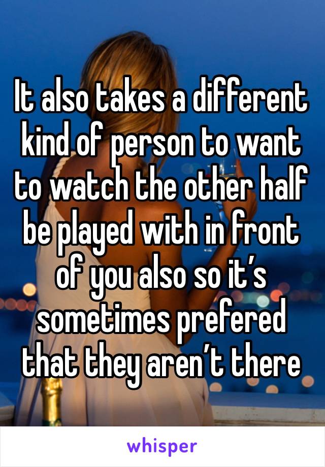 It also takes a different kind of person to want to watch the other half be played with in front of you also so it’s sometimes prefered that they aren’t there