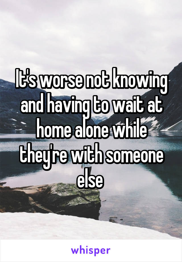 It's worse not knowing and having to wait at home alone while they're with someone else 