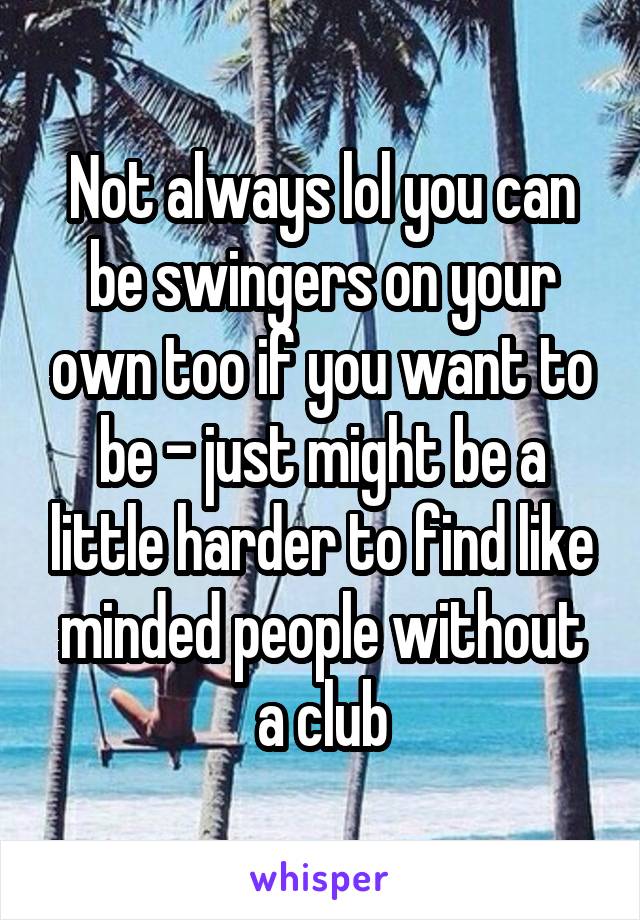 Not always lol you can be swingers on your own too if you want to be - just might be a little harder to find like minded people without a club