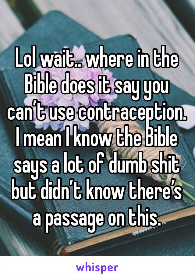 Lol wait.. where in the Bible does it say you can’t use contraception. I mean I know the Bible says a lot of dumb shit but didn’t know there’s a passage on this.