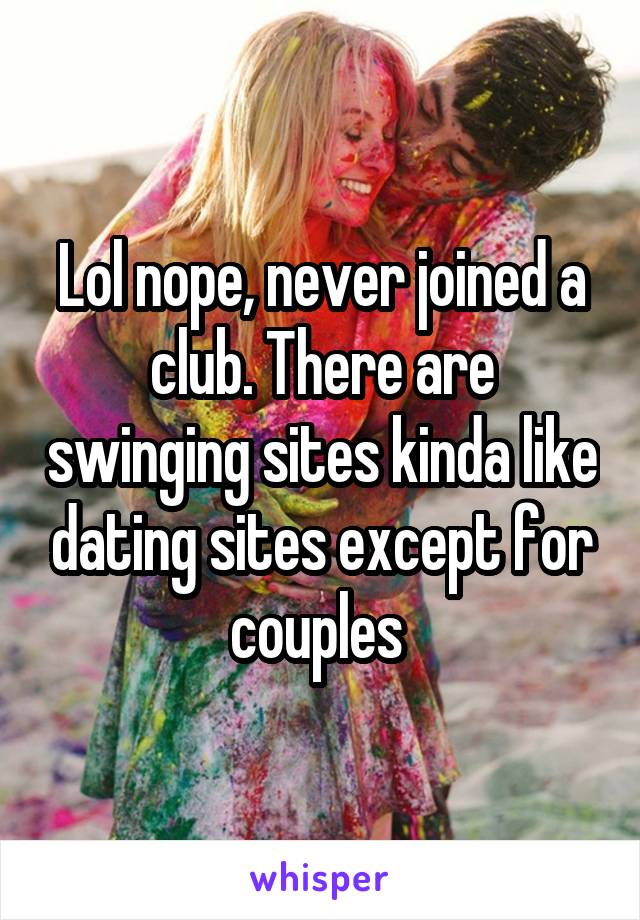 Lol nope, never joined a club. There are swinging sites kinda like dating sites except for couples 