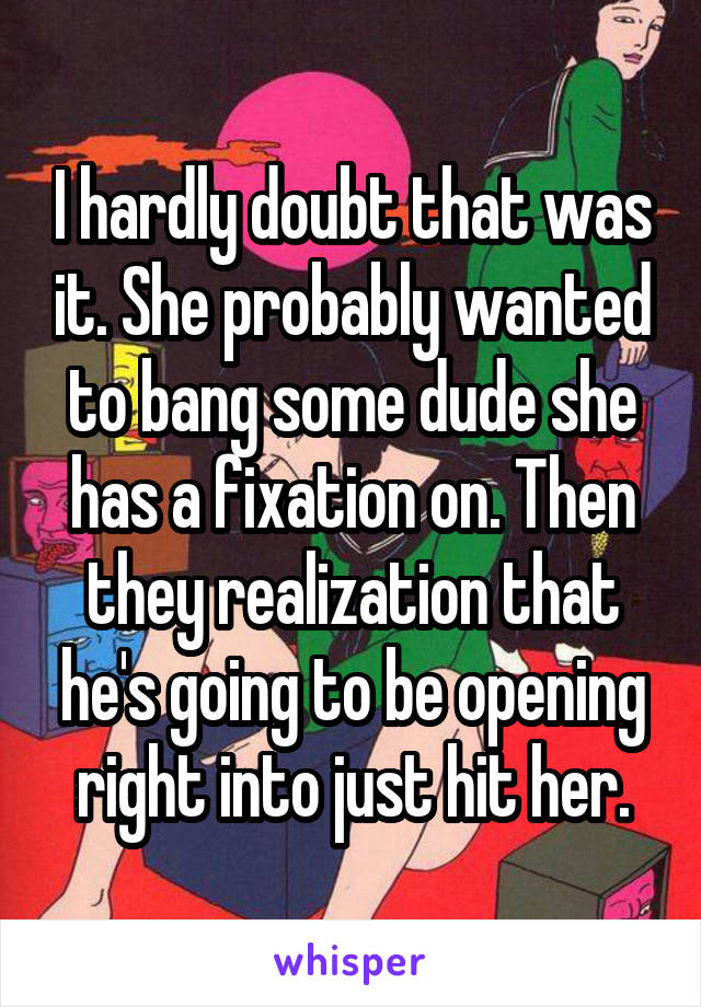 I hardly doubt that was it. She probably wanted to bang some dude she has a fixation on. Then they realization that he's going to be opening right into just hit her.