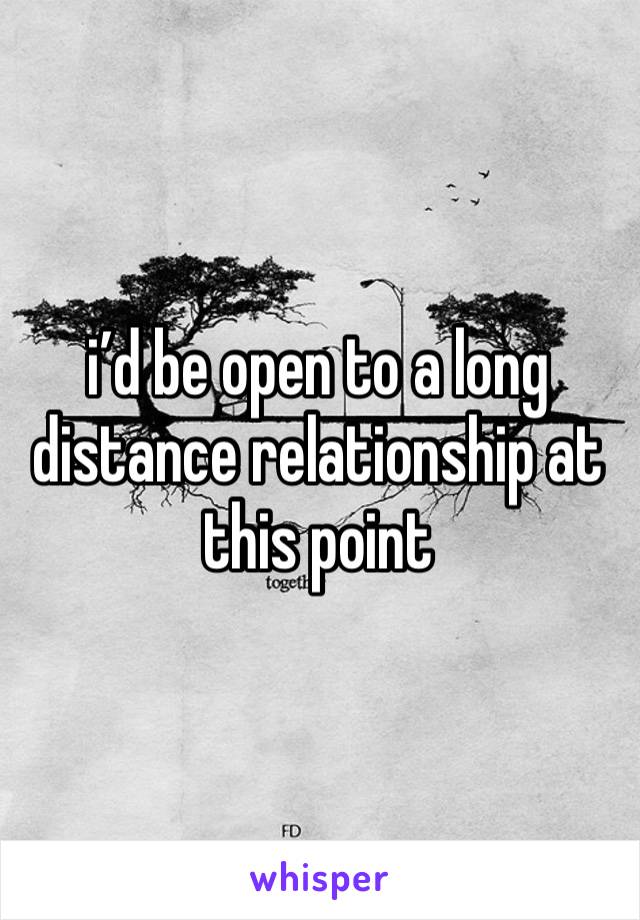 i’d be open to a long distance relationship at this point 