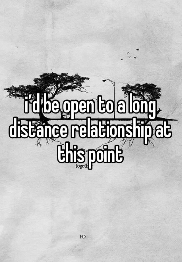 i’d be open to a long distance relationship at this point 