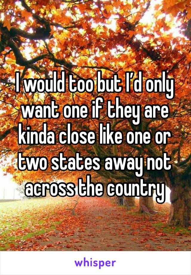 I would too but I’d only want one if they are kinda close like one or two states away not across the country 